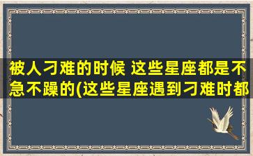 被人刁难的时候 这些星座都是不急不躁的(这些星座遇到刁难时都能保持冷静)